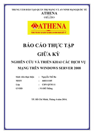 TRUNG TẦM ĐÀO TẠO QUẢN TRỊ MẠNG VÀ AN NINH MẠNGQUỐC TẾ
ATHENA

BÁO CÁO THỰC TẬP
GIỮA KỲ
NGHIÊN CỨU VÀ TRIỂN KHAI CÁC DỊCH VỤ
MẠNG TRÊN WINDOWS SERVER 2008
Sinh viên thực hiện : Nguyễn Thế Ba
MSSV : 468111105
Lớp : CDN QTM 11
GVHD : Võ Đỗ Thắng
TP. Hồ Chí Minh, Tháng 4 năm 2014.
 