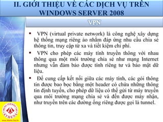  VPN (virtual private network) là công nghệ xây dựng 
hệ thống mạng riêng ảo nhằm đáp ứng nhu cầu chia sẻ 
thông tin, truy cập từ xa và tiết kiệm chi phí.
 VPN  cho  phép  các  máy  tính  truyền  thông  với  nhau 
thông  qua  một  môi  trường  chia  sẻ  như  mạng  Internet 
nhưng  vẫn  đảm  bảo  được  tính  riêng  tư  và bảo  mật  dữ 
liệu. 
 Để cung cấp kết nối giữa các máy tính, các gói thông 
tin được bao bọc bằng một header có chứa những thông 
tin định tuyến, cho phép dữ liệu có thể gửi từ máy truyền 
qua  môi  trường  mạng  chia  sẻ  và  đến  được  máy  nhận, 
như truyền trên các đường ống riêng được gọi là tunnel. 
II. GIỚI THIỆU VỀ CÁC DỊCH VỤ TRÊN
WINDOWS SERVER 2008
 