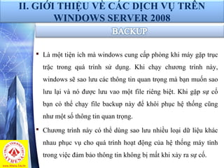  Là một tiện ích mà windows cung cấp phòng khi máy gặp trục
trặc trong quá trình sử dụng. Khi chạy chương trình này,
windows sẽ sao lưu các thông tin quan trọng mà bạn muốn sao
lưu lại và nó được lưu vao một file riêng biệt. Khi gặp sự cố
bạn có thể chạy file backup này để khôi phục hệ thống cũng
như một số thông tin quan trọng.
 Chương trình này có thể dùng sao lưu nhiều loại dữ liệu khác
nhau phục vụ cho quá trình hoạt động của hệ thống máy tính
trong việc đảm bảo thông tin không bị mất khi xảy ra sự cố.
II. GIỚI THIỆU VỀ CÁC DỊCH VỤ TRÊN
WINDOWS SERVER 2008
 