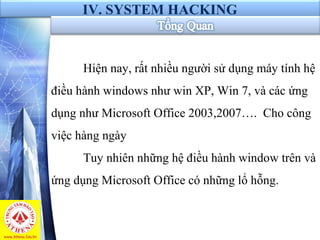 IV. SYSTEM HACKING
Hiện nay, rất nhiều người sử dụng máy tính hệ
điều hành windows như win XP, Win 7, và các ứng
dụng như Microsoft Office 2003,2007…. Cho công
việc hàng ngày
Tuy nhiên những hệ điều hành window trên và
ứng dụng Microsoft Office có những lổ hỗng.
 