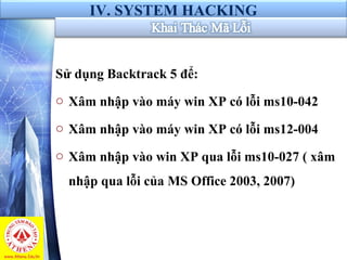 IV. SYSTEM HACKING
Sử dụng Backtrack 5 để:
o Xâm nhập vào máy win XP có lỗi ms10-042
o Xâm nhập vào máy win XP có lỗi ms12-004
o Xâm nhập vào win XP qua lỗi ms10-027 ( xâm
nhập qua lỗi của MS Office 2003, 2007)
 