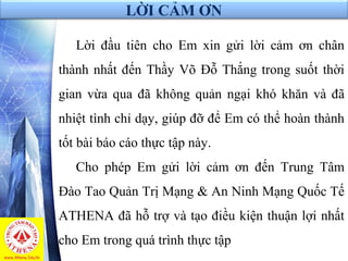 LỜI CẢM ƠN
Lời đầu tiên cho Em xin gửi lời cảm ơn chân
thành nhất đến Thầy Võ Đỗ Thắng trong suốt thời
gian vừa qua đã không quản ngại khó khăn và đã
nhiệt tình chỉ dạy, giúp đỡ để Em có thể hoàn thành
tốt bài báo cáo thực tập này.
Cho phép Em gửi lời cảm ơn đến Trung Tâm
Đào Tao Quản Trị Mạng & An Ninh Mạng Quốc Tế
ATHENA đã hỗ trợ và tạo điều kiện thuận lợi nhất
cho Em trong quá trình thực tập
 