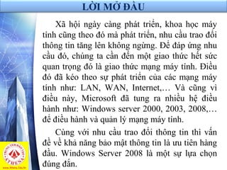 LỜI MỞ ĐẦU
Xã hội ngày càng phát triển, khoa học máy
tính cũng theo đó mà phát triển, nhu cầu trao đổi
thông tin tăng lên không ngừng. Để đáp ứng nhu
cầu đó, chúng ta cần đến một giao thức hết sức
quan trọng đó là giao thức mạng máy tính. Điều
đó đã kéo theo sự phát triển của các mạng máy
tính như: LAN, WAN, Internet,… Và cũng vì
điều này, Microsoft đã tung ra nhiều hệ điều
hành như: Windows server 2000, 2003, 2008,…
để điều hành và quản lý mạng máy tính.
Cùng với nhu cầu trao đổi thông tin thì vấn
đề về khả năng bảo mật thông tin là ưu tiên hàng
đầu. Windows Server 2008 là một sự lựa chọn
đúng đắn.
 