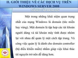 II. GIỚI THIỆU VỀ CÁC DỊCH VỤ TRÊN
WINDOWS SERVER 2008
Một trong những khái niệm quan trọng
nhất của mạng Windows là domain (tức miền
hay vùng). Một domain là tập hợp các tài khoản
người dùng và tài khoản máy tính được nhóm
lại với nhau để quản lý một cách tập trung. Và
công việc quản lý là dành cho domain controller
(bộ điều khiển miền) nhằm giúp việc khai thác
tài nguyên trở nên dễ dàng hơn.
 