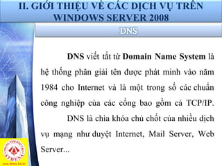 DNS viết tắt từ Domain Name System là 
hệ thống phân giải tên được phát minh vào năm 
1984  cho  Internet  và  là  một  trong  số  các chuẩn 
công  nghiệp  của  các  cổng  bao  gồm  cả  TCP/IP. 
DNS là chìa khóa chủ chốt của nhiều dịch 
vụ  mạng  như duyệt  Internet,  Mail  Server,  Web 
Server...
II. GIỚI THIỆU VỀ CÁC DỊCH VỤ TRÊN
WINDOWS SERVER 2008
 