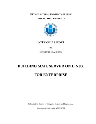 VIETNAM NATIONAL UNIVERSITY OF HCMC
INTERNATIONAL UNIVERSITY
INTERNSHIP REPORT
BY
NGUYEN LE CHANH DUY
BUILDING MAIL SERVER ON LINUX
FOR ENTERPRISE
Submitted to: School of Computer Science and Engineering
International University, VNU-HCM
 
