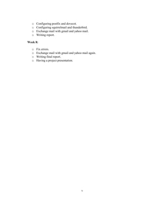 o Configuring postfix and dovecot.
o Configuring squirrelmail and thunderbird.
o Exchange mail with gmail and yahoo mail.
o Writing report.
Week 8:
o Fix errors.
o Exchange mail with gmail and yahoo mail again.
o Writing final report.
o Having a project presentation.
x
 