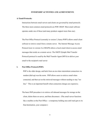INTERNSHIP ACTIVITIES AND ACHIEVEMENTS
A/ Email Protocols:
Interactions between email servers and clients are governed by email protocols.
The three most common email protocols are POP, IMAP. Most email software
operates under one of these (and many products support more than one).
The Post Office Protocol (currently in version 3, hence POP3) allows email client
software to retrieve email from a remote server. The Internet Message Access
Protocol (now in version 4 or IMAP4) allows a local email client to access email
messages that reside on a remote server. The SMTP (Simple Mail Transfer
Protocol) protocol is used by the Mail Transfer Agent (MTA) to deliver your
email to the recipient's mail server
1. Post Office Protocol (POP):
POP is the older design, and hails from an era when intermittent connection via
modem (dial-up) was the norm. POP allows users to retrieve email when
connected, and then act on the retrieved messages without needing to stay "on-
line." This is an important benefit when connection charges are expensive.
The basic POP procedure is to retrieve all inbound messages for storage on the
client, delete them on server, and then disconnect. (The email server functions
like a mailbox at the Post Office -- a temporary holding area until mail gets to its
final destination, your computer.)
xi
 