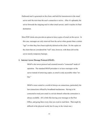 Outbound mail is generated on the client, and held for transmission to the email
server until the next time the user's connection is active. After it's uploaded, the
server forwards the outgoing mail to other email servers, until it reaches its final
destination.
Most POP clients also provide an option to leave copies of email on the server. In
this case, messages are only removed from the server when greater than a certain
"age" or when they have been explicitly deleted on the client. It's the copies on
the client that are considered the "real" ones, however, with those left on the
server merely temporary backups.
2. Internet Access Message Protocol (IMAP):
IMAP is the newer protocol and oriented toward a "connected" mode of
operation. The standard IMAP procedure is to leave messages on the
server instead of retrieving copies, so email is only accessible when "on-
line."
IMAP is more suited to a world of always-on connections, particularly the
fast connections offered by broadband mechanisms. Having to be
connected to read your email is a trivial obstacle when the connection is
always available. (It's a little like leaving your messages at the Post
Office, and going there every time you want to read them. That might be
difficult in the physical world, but it's easy in the virtual one.)
xii
 