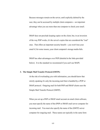 Because messages remain on the server, until explicitly deleted by the
user, they can be accessed by multiple client computers -- an important
advantage when you use more than one computer to check your email.
IMAP does not preclude keeping copies on the client, but, in an inversion
of the way POP works, it's the server's copies that are considered the "real"
ones. That offers an important security benefit -- you won't lose your
email if, for some reason, your client computer's storage media fails.
IMAP has other advantages over POP (detailed in the links provided
below). It is the standard we recommend if you can't use MAPI.
3. The Simple Mail Transfer Protocol (SMTP):
At the risk of overloading you with information, you should know that
strictly speaking it's only the incoming mail that is handled by a POP or
IMAP protocol. Outgoing mail for both POP and IMAP clients uses the
Simple Mail Transfer Protocol (SMTP).
When you set up a POP or IMAP email account on email client software,
you must specify the name of the (POP or IMAP) mail server computer for
incoming mail. You must also specify the name of the (SMTP) server
computer for outgoing mail. These names are typically in the same form
xiii
 