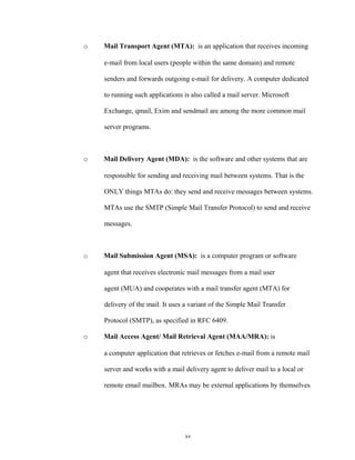 o Mail Transport Agent (MTA): is an application that receives incoming
e-mail from local users (people within the same domain) and remote
senders and forwards outgoing e-mail for delivery. A computer dedicated
to running such applications is also called a mail server. Microsoft
Exchange, qmail, Exim and sendmail are among the more common mail
server programs.
o Mail Delivery Agent (MDA): is the software and other systems that are
responsible for sending and receiving mail between systems. That is the
ONLY things MTAs do: they send and receive messages between systems.
MTAs use the SMTP (Simple Mail Transfer Protocol) to send and receive
messages.
o Mail Submission Agent (MSA): is a computer program or software
agent that receives electronic mail messages from a mail user
agent (MUA) and cooperates with a mail transfer agent (MTA) for
delivery of the mail. It uses a variant of the Simple Mail Transfer
Protocol (SMTP), as specified in RFC 6409.
o Mail Access Agent/ Mail Retrieval Agent (MAA/MRA): is
a computer application that retrieves or fetches e-mail from a remote mail
server and works with a mail delivery agent to deliver mail to a local or
remote email mailbox. MRAs may be external applications by themselves
xv
 