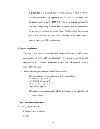 o SquirrelMail is a standards-based webmail package written in PHP. It
includes built-in pure PHP support for the IMAP and SMTP protocols, and
all pages render in pure HTML 4.0 (with no JavaScript required) for
maximum compatibility across browsers. It has very few requirements and
is very easy to configure and install. SquirrelMail has all the functionality
you would want from an email client, including strong MIME support,
address books, and folder manipulation.
D/ System Requirement:
o The linux system requires normal hardware support, a linux server with medium
configuration can work stably and effectively. For example, a mail server with
configuration: CPU Pentium III 600MHZ, RAM 256MB, HDD 40GB can serve
from 300 to 400 users.
o Soft wares are required to install on a Linux mail server:
• Operating System: Centos 6.5 running with command line.
• SMTP Server: Postfix 2.3.3
• POP3/IMAP Server: 1.0.7
• Web Mail: SquirrelMail 1.4.8
• Web Server: Apache 2.2.3
Depending on the requirements, all the soft wares can be updated to the
newer version.
E/ Start building the mail server:
I/ Starting with local host:
1. Configure static IP address:
Server:
xvii
 