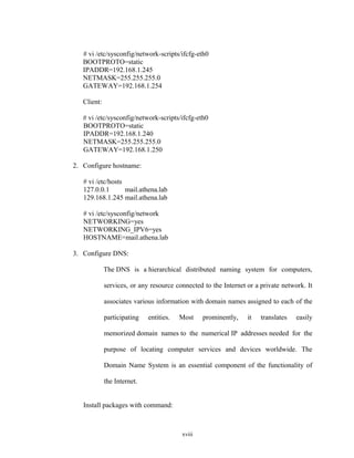 # vi /etc/sysconfig/network-scripts/ifcfg-eth0
BOOTPROTO=static
IPADDR=192.168.1.245
NETMASK=255.255.255.0
GATEWAY=192.168.1.254
Client:
# vi /etc/sysconfig/network-scripts/ifcfg-eth0
BOOTPROTO=static
IPADDR=192.168.1.240
NETMASK=255.255.255.0
GATEWAY=192.168.1.250
2. Configure hostname:
# vi /etc/hosts
127.0.0.1 mail.athena.lab
129.168.1.245 mail.athena.lab
# vi /etc/sysconfig/network
NETWORKING=yes
NETWORKING_IPV6=yes
HOSTNAME=mail.athena.lab
3. Configure DNS:
The DNS is a hierarchical distributed naming system for computers,
services, or any resource connected to the Internet or a private network. It
associates various information with domain names assigned to each of the
participating entities. Most prominently, it translates easily
memorized domain names to the numerical IP addresses needed for the
purpose of locating computer services and devices worldwide. The
Domain Name System is an essential component of the functionality of
the Internet.
Install packages with command:
xviii
 