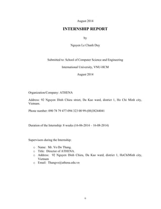August 2014
INTERNSHIP REPORT
by
Nguyen Le Chanh Duy
Submitted to: School of Computer Science and Engineering
International University, VNU-HCM
August 2014
Organization/Company: ATHENA
Address: 92 Nguyen Dinh Chieu street, Da Kao ward, district 1, Ho Chi Minh city,
Vietnam.
Phone number: 090 78 79 477-094 323 00 99-(08)38244041
Duration of the Internship: 8 weeks (16-06-2014 – 16-08-2014)
Supervisors during the Internship:
o Name: Mr. Vo Do Thang.
o Title: Director of ATHENA.
o Address: 92 Nguyen Dinh Chieu, Da Kao ward, district 1, HoChiMinh city,
Vietnam
o Email: Thangvo@athena.edu.vn
ii
 