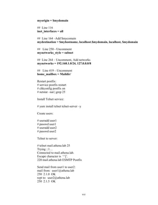 myorigin = $mydomain
## Line 116
inet_interfaces = all
## Line 164 –Add $mycomain
mydestination = $myhostname, localhost.$mydomain, localhost, $mydomain
## Line 250 - Uncomment
mynetworks_style = subnet
## Line 264 – Uncomment, Add networks
mynetworks = 192.168.1.0/24, 127.0.0.0/8
## Line 419 – Uncomment
home_mailbox = Maildir/
Restart postfix:
# service postfix restart
# chkconfig postfix on
# netstat –nat | grep 25
Install Telnet service:
# yum install telnet telnet-server –y
Create users:
# useradd user1
# passwd user1
# useradd user2
# passwd user2
Telnet to server:
# telnet mail.athena.lab 25
Trying ::1…
Connected to mail.athena.lab.
Escape character is ‘^]’.
220 mail.athena.lab ESMTP Postfix
Send mail from user1 to user2:
mail from: user1@athena.lab
250 2.1.0 OK
rcpt to: user2@athena.lab
250 2.1.5 OK
xxi
 