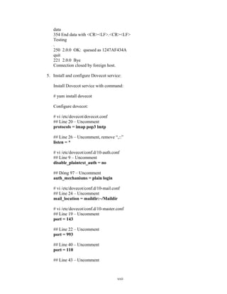 data
354 End data with <CR><LF>.<CR><LF>
Testing
.
250 2.0.0 OK: queued as 1247AF434A
quit
221 2.0.0 Bye
Connection closed by foreign host.
5. Install and configure Dovecot service:
Install Dovecot service with command:
# yum install dovecot
Configure dovecot:
# vi /etc/dovecot/dovecot.conf
## Line 20 – Uncomment
protocols = imap pop3 lmtp
## Line 26 – Uncomment, remove “,::”
listen = *
# vi /etc/dovecot/conf.d/10-auth.conf
## Line 9 – Uncomment
disable_plaintext_auth = no
## Dòng 97 – Uncomment
auth_mechanisms = plain login
# vi /etc/dovecot/conf.d/10-mail.conf
## Line 24 – Uncomment
mail_location = maildir:~/Maildir
# vi /etc/dovecot/conf.d/10-master.conf
## Line 19 – Uncomment
port = 143
## Line 22 – Uncomment
port = 993
## Line 40 – Uncomment
port = 110
## Line 43 – Uncomment
xxii
 