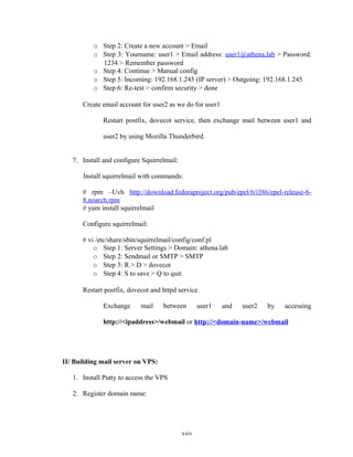 o Step 2: Create a new account > Email
o Step 3: Yourname: user1 > Email address: user1@athena.lab > Password:
1234 > Remember password
o Step 4: Continue > Manual config
o Step 5: Incoming: 192.168.1.245 (IP server) > Outgoing: 192.168.1.245
o Step 6: Re-test > confirm security > done
Create email account for user2 as we do for user1
Restart postfix, dovecot service, then exchange mail between user1 and
user2 by using Mozilla Thunderbird.
7. Install and configure Squirrelmail:
Install squirrelmail with commands:
# rpm –Uvh http://download.fedoraproject.org/pub/epel/6/i386/epel-release-6-
8.noarch.rpm
# yum install squirrelmail
Configure squirrelmail:
# vi /etc/share/sbin/squirrelmail/config/conf.pl
o Step 1: Server Settings > Domain: athena.lab
o Step 2: Sendmail or SMTP > SMTP
o Step 3: R > D > dovecot
o Step 4: S to save > Q to quit
Restart postfix, dovecot and httpd service.
Exchange mail between user1 and user2 by accessing
http://<ipaddress>/webmail or http://<domain-name>/webmail
II/ Building mail server on VPS:
1. Install Putty to access the VPS
2. Register domain name:
xxiv
 