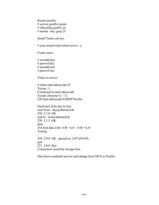 Restart postfix:
# service postfix restart
# chkconfig postfix on
# netstat –nat | grep 25
Install Telnet service:
# yum install telnet telnet-server –y
Create users:
# useradd duy
# passwd duy
# useradd tien
# passwd tien
Telnet to server:
# telnet mail.athena.lab 25
Trying ::1…
Connected to mail.athena.lab.
Escape character is ‘^]’.
220 mail.athena.lab ESMTP Postfix
Send mail from duy to tien:
mail from: duy@athenacd.tk
250 2.1.0 OK
rcpt to: tien@athenacd.tk
250 2.1.5 OK
data
354 End data with <CR><LF>.<CR><LF>
Testing
.
250 2.0.0 OK: queued as 1247AF434A
quit
221 2.0.0 Bye
Connection closed by foreign host.
Shut down sendmail service and change from MTA to Postfix:
xxix
 