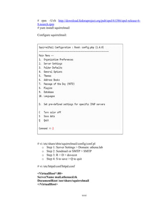 # rpm –Uvh http://download.fedoraproject.org/pub/epel/6/i386/epel-release-6-
8.noarch.rpm
# yum install squirrelmail
Configure squirrelmail:
# vi /etc/share/sbin/squirrelmail/config/conf.pl
o Step 1: Server Settings > Domain: athena.lab
o Step 2: Sendmail or SMTP > SMTP
o Step 3: R > D > dovecot
o Step 4: S to save > Q to quit
# vi /etc/httpd/conf/httpd.conf
<VirtualHost*:80>
ServerName mail.athenacd.tk
DocumentRoot /usr/share/squirrelmail
</VirtualHost>
xxxi
 