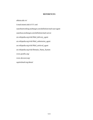 REFERENCES
athena.edu.vn/
it.med.miami.edu/x1111.xml
searchnetworking.techtarget.com/definition/mail-user-agent
searchsoa.techtarget.com/definition/mail-server
en.wikipedia.org/wiki/Mail_delivery_agent
en.wikipedia.org/wiki/Mail_submission_agent
en.wikipedia.org/wiki/Mail_retrieval_agent
en.wikipedia.org/wiki/Domain_Name_System
www.postfix.org/
www.dovecot.org/
squirrelmail.org/about/
xxxv
 