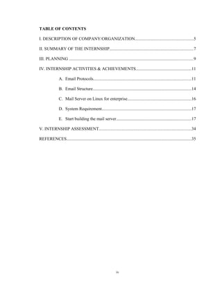 TABLE OF CONTENTS
I. DESCRIPTION OF COMPANY/ORGANIZATION......................................................5
II. SUMMARY OF THE INTERNSHIP.............................................................................7
III. PLANNING ..................................................................................................................9
IV. INTERNSHIP ACTIVITIES & ACHIEVEMENTS...................................................11
A. Email Protocols..........................................................................................11
B. Email Structure..........................................................................................14
C. Mail Server on Linux for enterprise...........................................................16
D. System Requirement..................................................................................17
E. Start building the mail server.....................................................................17
V. INTERNSHIP ASSESSMENT.....................................................................................34
REFERENCES..................................................................................................................35
iv
 