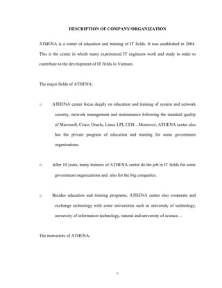 DESCRIPTION OF COMPANY/ORGANIZATION
ATHENA is a center of education and training of IT fields. It was established in 2004.
This is the center in which many experienced IT engineers work and study in order to
contribute to the development of IT fields in Vietnam.
The major fields of ATHENA:
o ATHENA center focus deeply on education and training of system and network
security, network management and maintenance following the standard quality
of Microsoft, Cisco, Oracle, Linux LPI, CEH…Moreover, ATHENA center also
has the private program of education and training for some government
organizations.
o After 10 years, many trainees of ATHENA center do the job in IT fields for some
government organizations and also for the big companies.
o Besides education and training programs, ATHENA center also cooperate and
exchange technology with some universities such as university of technology,
university of information technology, natural and university of science…
The instructors of ATHENA:
v
 