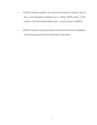 o ATHENA instructors graduate from many big universities in Vietnam. They all
have to get international certificates such as MCSA, MCSE, CCNA, CCNP,
Security+, CEH, Microsoft Certified Trainer…in order to work at ATHENA.
o ATHENA instructors usually go abroad to be trained about the new technologies
and then they transmit those new technologies to the trainees.
vi
 