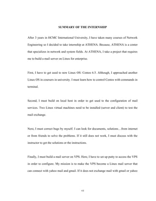 SUMMARY OF THE INTERNSHIP
After 3 years in HCMC International University, I have taken many courses of Network
Engineering so I decided to take internship at ATHENA. Because, ATHENA is a center
that specializes in network and system fields. At ATHENA, I take a project that requires
me to build a mail server on Linux for enterprise.
First, I have to get used to new Linux OS: Centos 6.5. Although, I approached another
Linux OS in coursers in university. I must learn how to control Centos with commands in
terminal.
Second, I must build on local host in order to get used to the configuration of mail
services. Two Linux virtual machines need to be installed (server and client) to test the
mail exchange.
Next, I must correct bugs by myself. I can look for documents, solutions…from internet
or from friends to solve the problems. If it still does not work, I must discuss with the
instructor to get the solutions or the instructions.
Finally, I must build a mail server on VPS. Here, I have to set up putty to access the VPS
in order to configure. My mission is to make the VPS become a Linux mail server that
can connect with yahoo mail and gmail. If it does not exchange mail with gmail or yahoo
vii
 
