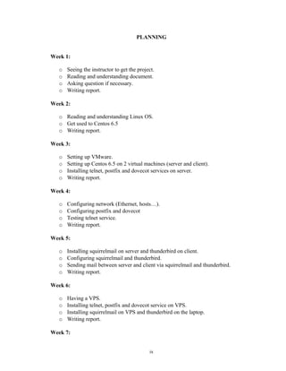 PLANNING
Week 1:
o Seeing the instructor to get the project.
o Reading and understanding document.
o Asking question if necessary.
o Writing report.
Week 2:
o Reading and understanding Linux OS.
o Get used to Centos 6.5
o Writing report.
Week 3:
o Setting up VMware.
o Setting up Centos 6.5 on 2 virtual machines (server and client).
o Installing telnet, postfix and dovecot services on server.
o Writing report.
Week 4:
o Configuring network (Ethernet, hosts…).
o Configuring postfix and dovecot
o Testing telnet service.
o Writing report.
Week 5:
o Installing squirrelmail on server and thunderbird on client.
o Configuring squirrelmail and thunderbird.
o Sending mail between server and client via squirrelmail and thunderbird.
o Writing report.
Week 6:
o Having a VPS.
o Installing telnet, postfix and dovecot service on VPS.
o Installing squirrelmail on VPS and thunderbird on the laptop.
o Writing report.
Week 7:
ix
 