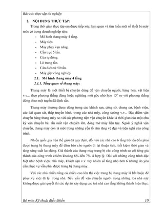 Báo cáo thực tập tốt nghiệp

  2. NỘI DUNG THỰC TẬP:
    Trong thời gian thực tập em được tiếp xúc, làm quen và tìm hiểu một số thiết bị máy
móc có trong doanh nghiệp như:
        - Mô hình thang máy 4 tầng.
        - Máy tiện.
        - Máy phay vạn năng.
        - Cầu trục 5 tấn.
        - Cửa tự động.
        - Lò trung tần.
        - Cân điện tử 50 tấn.
        - Máy giặt công nghiệp
       2.1. Mô hình thang máy 4 tầng
       2.1.1. Tổng quan về thang máy:
       Thang máy là một thiết bị chuyên dùng để vận chuyển người, hàng hoá, vật liệu
v.v... theo phương thẳng đứng hoặc nghiêng một góc nhỏ hơn 15 0 so với phương thẳng
đứng theo một tuyến đã định sẵn.
       Thang máy thường được dùng trong các khách sạn, công sở, chung cư, bệnh viện,
các đài quan sát, tháp truyền hình, trong các nhà máy, công xưởng v.v... Đặc điểm vận
chuyển bằng thang máy so với các phương tiện vận chuyển khác là thời gian của một chu
kỳ vận chuyển bé, tần suất vận chuyển lớn, đóng mở máy liên tục. Ngoài ý nghiã vận
chuyển, thang máy còn là một trong những yếu tố làm tăng vẻ đẹp và tiện nghi của công
trình.
      Nhiều quốc gia trên thế giới đã quy định, đối với các nhà cao 6 tầng trở lên đều phải
được trang bị thang máy để đảm bảo cho người đi lại thuận tiện, tiết kiệm thời gian và
tăng năng suất lao động. Giá thành của thang máy trang bị cho công trình so với tổng giá
thành của công trình chiếm khoảng 6% đến 7% là hợp lý. Đối với những công trình đặc
biệt như bệnh viện, nhà máy, khách sạn v.v. tuy nhiên số tầng nhỏ hơn 6 nhưng do yêu
cầu phục vụ vẫn phải được trang bị thang máy.
     Với các nhà nhiều tầng có chiều cao lớn thì việc trang bị thang máy là bắt buộc để
phục vụ việc đi lại trong nhà. Nếu vấn đề vận chuyển người trong những toà nhà này
không được giải quyết thì các dự án xây dựng các toà nhà cao tầng không thành hiện thực.



Bộ môn Kỹ thuật điều khiển                                                              10
 
