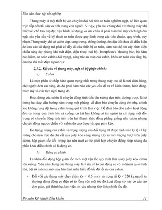 Báo cáo thực tập tốt nghiệp

      Thang máy là một thiết bị vận chuyển đòi hỏi tính an toàn nghiêm ngặt, nó liên quan
trực tiếp đến tài sản và tính mạng con người. Vì vậy, yêu cầu chung đối với thang máy khi
thiết kế, chế tạo, lắp đặt, vận hành, sử dụng và sửa chữa là phải tuân thủ một cách nghiêm
ngặt các yêu cầu về kỹ thuật an toàn được quy định trong các tiêu chuẩn, quy trình, quy
phạm.Thang máy chỉ có cabin đẹp, sang trọng, thông thoáng, êm dịu thì chưa đủ điều kiện
để đưa vào sử dụng mà phải có đầy đủ các thiết bị an toàn, đảm bảo độ tin cậy như: điện
chiếu sáng dự phòng khi mất điện, điện thoại nội bộ (Interphone), chuông báo, bộ hãm
bảo hiểm, an toàn cabin (đối trọng), công tác an toàn của cabin, khóa an toàn cửa tầng, bộ
cứu hộ khi mất điện nguồn v.v.
        2.1.2. Kết cấu về thang máy, một số bộ phận chính:
          a)    Cabin
     Là một phần tử chấp hành quan trọng nhất trong thang máy, nó sẽ là nơi chứa hàng,
chở người đến các tầng, do đó phải đảm bảo các yêu cầu đề ra về kích thước, hình dáng,
thẩm mỹ và các tiện nghi trong đó.
     Hoạt động của cabin là chuyển động tịnh tiến lên xuống dựa trên đường trượt, là hệ
thống hai dây dẫn hướng nằm trong một phẳng để đảm bảo chuyển động êm nhẹ, chính
xác không rung dật trong cabin trong quá trình làm việc. Để đảm bảo cho cabin hoạt động
đều cả trong quá trình lên và xuống, có tải hay không có tải người ta xử dụng một đối
trọng có chuyển động tịnh tiến trên hai thanh khác đồng phẳng giống như cabin nhưng
chuyển động ngược chiều với cabin do cáp được vắt qua puly kéo.
     Do trọng lượng của cabin và trọng lượng của đối trọng đã được tính toán tỷ lệ và kỹ
lưỡng cho nên mặc dù chỉ vắt qua puly kéo cũng không xảy ra hiện tượng trượt trên puly
cabin, hộp giảm tốc đối trọng tạo nên một cơ hệ phối hợp chuyển động nhịp nhàng do
phần khác điều chỉnh đó là động cơ.
          b)    Động cơ chính
      Là khâu dẫn động hộp giảm tốc theo một vận tốc quy định làm quay puly kéo cabin
lên xuống. Yêu cầu chung của thang máy là ít ồn, rô to của động cơ có mômem quán tính
lớn, bội số mômen mở máy lớn thoả mãn biểu đồ tốc độ tối ưu của cabin.
   -   Đối với các thang máy chạy chậm (v < 0.5 m/s) và trọng tải Q < 320 kg người ta
       thường dùng động cơ điện rô to lồng sóc một tốc độ.Loại động cơ này có cấu tạo
       đơn giản, giá thành hạ, làm việc tin cậy nhưng khó điều chỉnh tốc độ.


Bộ môn Kỹ thuật điều khiển                                                             11
 