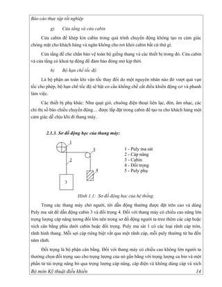 Báo cáo thực tập tốt nghiệp

          g)    Cửa tầng và cửa cabin
    Cửa cabin để khép kín cabin trong quá trình chuyển động không tạo ra cảm giác
chóng mặt cho khách hàng và ngăn không cho rơi khỏi cabin bất cứ thứ gì.
     Cửa tầng để che chắn bảo vệ toàn bộ giếng thang và các thiết bị trong đó. Cửa cabin
và cửa tầng có khoá tự động để đảm bảo đóng mở kịp thời.
          h)    Bộ hạn chế tốc độ
     Là bộ phận an toàn khi vận tốc thay đổi do một nguyên nhân nào đó vượt quá vạn
tốc cho phép, bộ hạn chế tốc độ sẽ bật cơ cấu khống chế cắt điều khiển động cơ và phanh
làm việc.
      Các thiết bị phụ khác: Như quạt gió, chuông điện thoại liên lạc, đèn, âm nhạc, các
chỉ thị số báo chiều chuyển động… được lắp đặt trong cabin để tạo ra cho khách hàng một
cảm giác dễ chịu khi đi thang máy.


       2.1.3. Sơ đồ động học của thang máy:
                     1
                                5               1 - Puly ma sát
                                                2 - Cáp nâng
                     2                          3 - Cabin
                                                4 - Đối trọng
                                    4           5 - Puly phụ

                 3


                         Hình 1.1: Sơ đồ động học của hệ thống.
     Trong các thang máy chở người, tời dẫn động thường được đặt trên cao và dùng
Puly ma sát để dẫn động cabin 3 và đối trọng 4. Đối với thang máy có chiều cao nâng lớn
trọng lượng cáp nâng tương đối lớn nên trong sơ đồ động người ta treo thêm các cáp hoặc
xích cân bằng phía dưới cabin hoặc đối trọng. Puly ma sát 1 có các loại rãnh cáp tròn,
rãnh hình thang. Mỗi sợi cáp riêng biệt vắt qua một rãnh cáp, mỗi puly thường từ ba đến
năm rãnh.
     Đối trọng là bộ phận cân bằng. Đối với thang máy có chiều cao không lớn người ta
thường chọn đối trọng sao cho trọng lượng của nó gần bằng với trọng lượng ca bin và một
phần tử tải trọng nâng bỏ qua trọng lượng cáp nâng, cáp điện và không dùng cáp và xích
Bộ môn Kỹ thuật điều khiển                                                           14
 