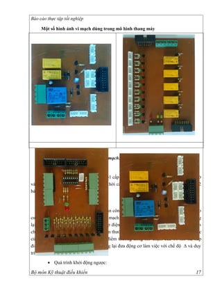 Báo cáo thực tập tốt nghiệp

      Một số hình ảnh vi mạch dùng trong mô hình thang máy




        2.2. Máy tiện
        2.2.1. Nguyên lý hoạt động của mạch:

       Quá trình khởi động động cơ
     Để khởi động hệ thống ta ấn nút PB1 cấp điện cho A1đóng các tiếp điểm thường mở
và A1 cấp điện cho bộ điều khiển đồng thời cấp điện cho động cơ bơm dầu PM đèn PL2
báo động cơ bơm dầu PM hoạt động

        • Quá trình khởi động thuận:

      Giả sử để động cơ quay thuận ta vặn công tắc điều chỉnh về vị trí 1 để cấp điện cho
cuộn dây #1 và ngắt cuộn dây #2 ra khỏi mạch điều khiển. Các tiếp điểm thường mở đóng
lại các tiếp điểm thường đóng mở ra cấp điện cho rơle thời gian T, đồng thời cấp điện
cho động cơ chạy ở chế độ Y . Tiếp điểm thường đóng của Y mở ra ngắt chế độ làm việc
của ∆, sau một khoảng thời gian tiếp điểm thường đóng mở chậm của T1 mở ra, tiếp
điểm thường mở đóng chậm của T1 đóng lại đưa động cơ làm việc với chế độ ∆ và duy
trì động cơ làm việc ở chế độ này.

        • Quá trình khởi động ngược:

Bộ môn Kỹ thuật điều khiển                                                            17
 