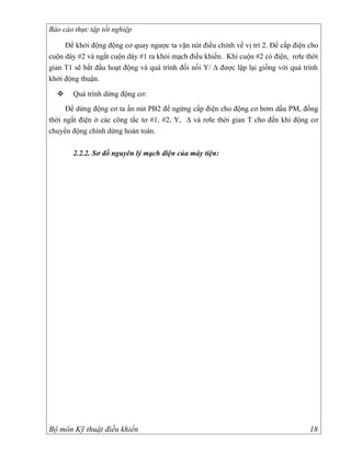 Báo cáo thực tập tốt nghiệp

     Để khởi động động cơ quay ngược ta vặn nút điều chỉnh về vị trí 2. Để cấp điện cho
cuộn dây #2 và ngắt cuộn dây #1 ra khỏi mạch điều khiển. Khi cuộn #2 có điện, rơle thời
gian T1 sẽ bắt đầu hoạt động và quá trình đổi nối Y/ ∆ được lặp lại giống với quá trình
khởi động thuận.

      Quá trình dừng động cơ:
     Để dừng động cơ ta ấn nút PB2 để ngừng cấp điện cho động cơ bơm dầu PM, đồng
thời ngắt điện ở các công tắc tơ #1, #2, Y, ∆ và rơle thời gian T cho đến khi động cơ
chuyển động chính dừng hoàn toàn.

       2.2.2. Sơ đồ nguyên lý mạch điện của máy tiện:




Bộ môn Kỹ thuật điều khiển                                                          18
 