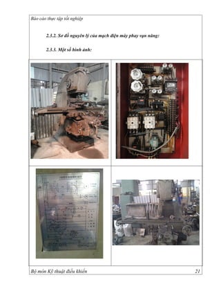 Báo cáo thực tập tốt nghiệp


       2.3.2. Sơ đồ nguyên lý của mạch điện máy phay vạn năng:

       2.3.3. Một số hình ảnh:




Bộ môn Kỹ thuật điều khiển                                       21
 