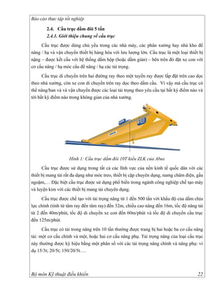 Báo cáo thực tập tốt nghiệp

        2.4. Cầu trục dầm đôi 5 tấn
        2.4.1. Giới thiệu chung về cầu trục
     Cầu trục được dùng chủ yếu trong các nhà máy, các phân xưởng hay nhà kho để
nâng / hạ và vận chuyển thiết bị hàng hóa với lưu lượng lớn. Cầu trục là một loại thiết bị
nậng – được kết cấu với hệ thống dầm hộp (hoặc dầm giàn) – bên trên đó đặt xe con với
cơ cấu nâng / hạ móc cẩu để nâng / hạ các tải trọng.
      Cầu trục di chuyển trên hai đường ray theo một tuyến ray được lắp đặt trên cao dọc
theo nhà xưởng, còn xe con di chuyển trên ray dọc theo dầm cầu. Vì vậy mà cầu trục có
thể nâng/han và và vận chuyển được các loại tải trọng theo yêu cầu tại bất kỳ điểm nào và
tới bất kỳ điểm nào trong không gian của nhà xưởng.




                   Hình 1: Cầu trục dầm đôi 10T kiểu ZLK của Abus
      Cầu trục được sử dụng trong tất cả các lĩnh vực của nền kinh tế quốc dân với các
thiết bị mang tải rất đa dạng như móc treo, thiết bị cặp chuyên dụng, namg châm điện, gầu
ngoặm,… Đặc biệt cầu trục được sử dụng phổ biến trong ngành công nghiệp chế tạo máy
và luyện kim với các thiết bị mang tải chuyên dụng.
     Cầu trục được chế tạo với tải trọng nâng từ 1 đến 500 tấn với khẩu độ của dầm chịu
lực chính (tính từ tâm ray đến tâm ray) đến 32m, chiều cao nâng đến 16m, tốc độ nâng tải
từ 2 đến 40m/phút, tốc độ di chuyển xe con đến 60m/phút và tốc độ di chuyển cầu trục
đến 125m/phút.
      Cầu trục có tải trong nâng trên 10 tấn thường được trang bị hai hoặc ba cơ cấu nâng
tải: một cơ cấu chính và một, hoặc hai cơ cấu nâng phụ. Tải trọng nâng của loại cầu trục
này thường được ký hiệu bằng một phân số với các tải trọng nâng chính và nâng phụ: ví
dụ 15/3t; 20/5t; 150/20/5t….



Bộ môn Kỹ thuật điều khiển                                                             22
 