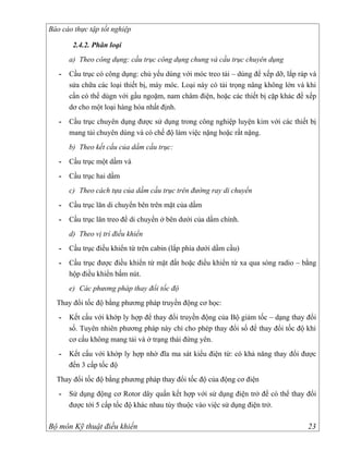 Báo cáo thực tập tốt nghiệp

        2.4.2. Phân loại
       a) Theo công dụng: cầu trục công dụng chung và cầu trục chuyên dụng
   -   Cầu trục có công dụng: chủ yếu dùng với móc treo tải – dùng để xếp dỡ, lắp ráp và
       sửa chữa các loại thiết bị, máy móc. Loại này có tải trọng nâng không lớn và khi
       cần có thể dùgn với gầu ngoặm, nam châm điện, hoặc các thiết bị cặp khác để xếp
       dơ cho một loại hàng hóa nhất định.
   -   Cầu trục chuyên dụng được sử dụng trong công nghiệp luyện kim với các thiết bị
       mang tải chuyên dùng và có chế độ làm việc nặng hoặc rất nặng.
       b) Theo kết cấu của dầm cầu trục:
   -   Cầu trục một dầm và
   -   Cầu trục hai dầm
       c) Theo cách tựa của dầm cầu trục trên đường ray di chuyển
   -   Cầu trục lăn di chuyển bên trên mặt của dầm
   -   Cầu trục lăn treo để di chuyển ở bên dưới của dầm chính.
       d) Theo vị trí điều khiển
   -   Cầu trục điều khiển từ trên cabin (lắp phía dưới dầm cầu)
   -   Cầu trục được điều khiển từ mặt đất hoặc điều khiển từ xa qua sóng radio – bằng
       hộp điều khiển bấm nút.
       e) Các phương pháp thay đổi tốc độ
  Thay đổi tốc độ bằng phương pháp truyền động cơ học:
   -   Kết cấu với khớp ly hợp để thay đổi truyền động của Bộ giảm tốc – dạng thay đổi
       số. Tuyên nhiên phương pháp này chỉ cho phép thay đổi số để thay đổi tốc độ khi
       cơ cấu không mang tải và ở trạng thái đứng yên.
   -   Kết cấu với khớp ly hợp nhờ đĩa ma sát kiểu điện từ: có khả năng thay đổi được
       đến 3 cấp tốc độ
  Thay đổi tốc độ bằng phương pháp thay đổi tốc độ của động cơ điện
   -   Sử dụng động cơ Rotor dây quấn kết hợp với sử dụng điện trở để có thể thay đổi
       được tới 5 cấp tốc độ khác nhau tùy thuộc vào việc sử dụng điện trở.

Bộ môn Kỹ thuật điều khiển                                                           23
 