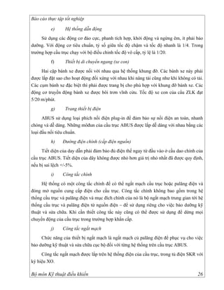 Báo cáo thực tập tốt nghiệp

          e)     Hệ thống dẫn động
     Sử dụng các động cơ đảo cực, phanh tích hợp, khởi động và ngừng êm, ít phải bảo
dưỡng. Với động cơ tiêu chuẩn, tỷ số giữa tốc độ chậm và tốc độ nhanh là 1/4. Trong
trường hợp cầu trục chạy với bộ điều chỉnh tốc độ vô cấp, tỷ lệ là 1/20.
          f)     Thiết bị di chuyển ngang (xe con)
     Hai cặp bánh xe được nối với nhau qua hệ thống khung đỡ. Các bánh xe này phải
được lắp đặt sao cho hoạt động đối xứng với nhau khi nâng tải cũng như khi không có tải.
Các cụm bánh xe đặc biệt thì phải được trang bị cho phù hợp với khung đỡ bánh xe. Các
động cơ truyền động bánh xe được bôi trơn vĩnh cửu. Tốc độ xe con của cẩu ZLK đạt
5/20 m/phút.
          g)     Trang thiết bị điện
      ABUS sử dụng loại phích nối điện plug-in để đảm bảo sự nối điện an toàn, nhanh
chóng và dễ dàng. Những môđun của cầu trục ABUS được lắp dễ dàng với nhau bằng các
loại đầu nối tiêu chuẩn.
          h)    Đường điện chính (cấp điện nguồn)
      Tiết diện của day dẫn phải đảm bảo đủ điện thế ngay từ đầu vào ở cầu dao chính của
cầu trục ABUS. Tiết diện của dây không được nhỏ hơn giá trị nhỏ nhất đã được quy định,
nếu bị sai lệch +/-5%.
          i)    Công tắc chính
     Hệ thống có một công tắc chính để có thể ngắt mạch cầu trục hoặc palăng điện và
đóng mở nguồn cung cấp điện cho cầu trục. Công tắc chính không bao gồm trong hệ
thống cầu trục và palăng điện và mục đích chính của nó là bộ ngắt mạch trung gian tới hệ
thống cầu trục và palăng điện từ nguồn điện – để sử dụng riêng cho việc bảo dưỡng kỹ
thuật và sửa chữa. Khi cần thiết công tắc này cũng có thể được sử dụng để dừng mọi
chuyển động của cầu trục trong trường hợp khẩn cấp.
          j)    Công tắc ngắt mạch
     Chức năng của thiết bị ngắt mạch là ngắt mạch củ palăng điện để phục vụ cho việc
bảo dưỡng kỹ thuật và sửa chữa cục bộ đối với từng hệ thống trên cầu trục ABUS.
     Công tắc ngắt mạch được lắp trên hệ thống điện của cầu trục, trong tủ điện SKR với
ký hiệu XO.

Bộ môn Kỹ thuật điều khiển                                                           26
 