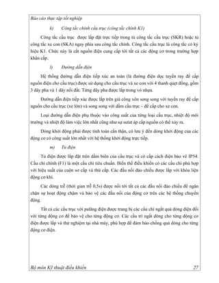 Báo cáo thực tập tốt nghiệp

          k)    Công tắc chính cầu trục (công tắc chính K1)
     Công tắc cầu trục được lắp đặt trực tiếp trong tủ công tắc cầu trục (SKR) hoặc tủ
công tắc xe con (SKA) ngay phía sau công tắc chính. Công tắc cầu trục là công tắc có ký
hiệu K1. Chức này là cắt nguồn điện cung cấp tới tất cả các động cơ trong trường hợp
khẩn cấp.
          l)    Đường dẫn điện
     Hệ thống đường dẫn điện tiếp xúc an toàn (là đường điện dọc tuyến ray để cấp
nguồn điện cho cầu trục) được sử dụng cho cầu trục và xe con với 4 thanh quẹt đồng, gồm
3 dây pha và 1 dây nối đất. Từng dây pha được lắp trong vỏ nhựa.
    Đường dẫn điện tiếp xúc được lắp trên giá công xôn song song với tuyến ray để cấp
nguồn cho cầu trục (xe lớn) và song song với dầm cầu trục – để cấp cho xe con.
     Loại đường dẫn điện phụ thuộc vào công suất của từng loại cầu trục, nhiệt độ môi
trường và nhiệt độ làm việc lớn nhất cũng như sự sutat áp cấp nguồn có thể xảy ra.
     Dòng khởi động phải được tính toán cẩn thận, có lưu ý đến dòng khởi động của các
động cơ có công suất lớn nhất với hệ thống khởi động trực tiếp.
          m)    Tủ điện
     Tủ điện được lắp đặt trên dầm biên của cầu trục và có cấp cách điện bảo vê IP54.
Cầu chì chính (F1) là một cầu chì tiêu chuẩn. Biến thế điều khiển có các cấu chì phù hợp
với hiệu suất của cuộn sơ cấp và thứ cấp. Các đầu nối đảo chiều được lắp với khóa liện
động cơ khí.
     Các dòng trễ (thời gian trễ 0,5s) được nối tới tất cả các đầu nối đảo chiều để ngăn
chặn sự hoạt động chậm và bảo vệ các đầu nối của động cơ trên các hệ thống chuyển
động.
     Tất cả các cầu trục với palăng điện được trang bị các cầu chì ngắt quá dòng điện đối
với từng động cơ để bảo vệ cho từng động cơ. Các cầu trì ngắt dòng cho từng động cơ
điện được lắp và thử nghiệm tại nhà máy, phù hợp để đảm bảo chống quá dòng cho từng
động cơ điện.




Bộ môn Kỹ thuật điều khiển                                                            27
 
