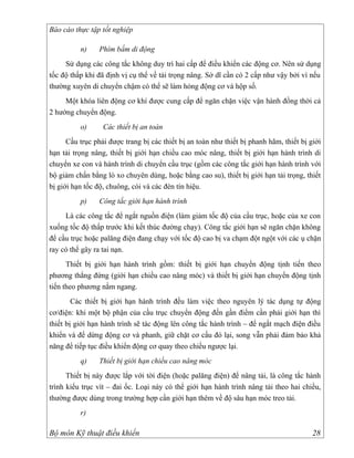 Báo cáo thực tập tốt nghiệp

          n)    Phím bấm di động
     Sử dụng các công tắc không duy trì hai cấp để điều khiển các động cơ. Nên sử dụng
tốc độ thấp khi đã định vị cụ thể về tải trọng nâng. Sở dĩ cần có 2 cấp như vậy bởi vì nếu
thường xuyên di chuyển chậm có thể sẽ làm hỏng động cơ và hộp số.
     Một khóa liên động cơ khí được cung cấp để ngăn chặn việc vận hành đồng thời cả
2 hướng chuyển động.
          o)      Các thiết bị an toàn
      Cầu trục phải được trang bị các thiết bị an toàn như thiết bị phanh hãm, thiết bị giới
hạn tải trọng nâng, thiết bị giới hạn chiều cao móc nâng, thiết bị giới hạn hành trình di
chuyển xe con và hành trình di chuyển cầu trục (gồm các công tắc giới hạn hành trình với
bộ giảm chấn bằng lò xo chuyên dùng, hoặc bằng cao su), thiết bị giới hạn tải trọng, thiết
bị giới hạn tốc độ, chuông, còi và các đèn tín hiệu.
          p)    Công tắc giới hạn hành trình
     Là các công tắc để ngắt nguồn điện (làm giảm tốc độ của cầu trục, hoặc của xe con
xuống tốc độ thấp trước khi kết thúc đường chạy). Công tắc giới hạn sẽ ngăn chặn không
để cầu trục hoặc palăng điện đang chạy với tốc độ cao bị va chạm đột ngột với các ụ chặn
ray có thể gây ra tai nạn.
      Thiết bị giới hạn hành trình gồm: thiết bị giới hạn chuyển động tịnh tiến theo
phương thẳng đứng (giới hạn chiều cao nâng móc) và thiết bị giới hạn chuyển động tịnh
tiến theo phương nằm ngang.
        Các thiết bị giới hạn hành trình đều làm việc theo nguyên lý tác dụng tự động
cơ/điện: khi một bộ phận của cầu trục chuyển động đến gần điểm cần phải giới hạn thì
thiết bị giới hạn hành trình sẽ tác động lên công tắc hành trình – để ngắt mạch điện điều
khiển và để dừng động cơ và phanh, giữ chặt cơ cấu đó lại, song vẫn phải đảm bảo khả
năng để tiếp tục điều khiển động cơ quay theo chiều ngược lại.
          q)    Thiết bị giới hạn chiều cao nâng móc
      Thiết bị này được lắp với tời điện (hoặc palăng điện) để nâng tải, là công tắc hành
trình kiểu trục vít – đai ốc. Loại này có thể giới hạn hành trình nâng tải theo hai chiều,
thường được dùng trong trường hợp cần giới hạn thêm về độ sâu hạn móc treo tải.
          r)

Bộ môn Kỹ thuật điều khiển                                                               28
 