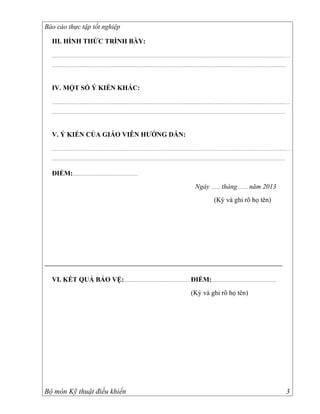 Báo cáo thực tập tốt nghiệp

  III. HÌNH THỨC TRÌNH BÀY:

  ................................................................................................................................................................................................................................. ..

  ...............................................................................................................................................................................................................................




  IV. MỘT SỐ Ý KIẾN KHÁC:

  ................................................................................................................................................................................................................................. ..

  ...............................................................................................................................................................................................................................




  V. Ý KIẾN CỦA GIÁO VIÊN HƯỚNG DẪN:

  ................................................................................................................................................................................................................................. ..

  ...............................................................................................................................................................................................................................


  ĐIỂM:..............................................................
                                                                                                                                          Ngày ......... tháng ......... năm 2013
                                                                                                                                                            (Ký và ghi rõ họ tên)




  VI. KẾT QUẢ BẢO VỆ: .............................................................. ĐIỂM:..............................................................
                                                                                                                                      (Ký và ghi rõ họ tên)




Bộ môn Kỹ thuật điều khiển                                                                                                                                                                                                          3
 