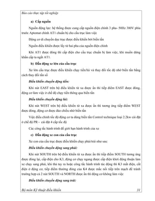 Báo cáo thực tập tốt nghiệp

      a) Cấp nguồn
     Nguồn động lực: hệ thống được cung cấp nguồn điện chính 3 pha- 50Hz 380V phía
trước Aptomat chính AT1 chuẩn bị cho cầu trục làm việc
     Động cơ di chuyển dọc trục được điều khiển bởi biến tần
     Nguồn điều khiển được lấy từ hai pha của nguồn điện chính
     Khi AT1 được đóng thì cấp điện cho cầu trục chuẩn bị làm việc, khi muồn dừng
khẩn cấp ta ngắt AT1.
      b) Dẫn động xe lớn của cầu trục
     Xe lớn cầu trục được điều khiển chạy tiến/lùi và thay đổi tốc độ nhờ biến tần bằng
cách thay đổi tần số
     Điều khiển chuyển động tiến:
     Khi nút EAST trên bộ điều khiển từ xa được ấn thì tiếp điểm EAST được đóng,
động cơ làm việc ở chế độ chạy tiến thông qua biến tần
     Điều khiển chuyển động lùi:
     Khi nút WEST trên bộ điều khiển từ xa được ấn thì tương ứng tiếp điểm WEST
được đóng, động cơ được đảo chiều nhờ biến tần
     Việc điều chỉnh tốc độ động cơ ta dùng biến tần Control technique loại 2.2kw cài đặt
ở chế độ PR - cài đặt 4 cấp tốc độ
     Các công tắc hành trình để giới hạn hành trình của xe
      c) Dẫn động xe con của cầu trục
     Xe con của cầu trục được điều khiển chạy phải/trái như sau:
     Điều khiển chuyển động sang phải:
     Khi nút SOUTH trên bộ điều khiển từ xa được ấn thì tiếp điểm SOUTH tương ứng
được đóng lại, cấp điện cho K3, động cơ chạy ngang được cấp điện khởi động thuận làm
xe chạy sang phải, khi thả tay ra hoặc công tắc hành trình tác động thì K3 mất điện, cắt
điện ở động cơ, tiếp điểm thường đóng của K4 được mắc nối tiếp trên mạch để tránh
trường hợp cả 2 nút SOUTH và NORTH được ấn thì động cơ không làm việc
     Điều khiển chuyển động sang trái:

Bộ môn Kỹ thuật điều khiển                                                            31
 