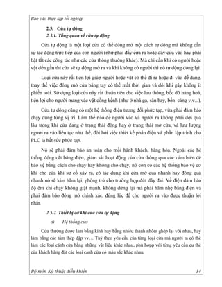 Báo cáo thực tập tốt nghiệp

       2.5. Cửa tự động
       2.5.1. Tổng quan về cửa tự động

      Cửa tự động là một loại cửa có thể đóng mở một cách tự động mà không cần
sự tác động trực tiếp của con người (như phải đẩy cửa ra hoặc đẩy cửa vào hay phải
bật tắt các công tắc như các cửa thông thường khác). Mà chỉ cần khi có người hoặc
vật đến gần thì cửa sẽ tự động mở ra và khi không có người thì nó tự động đóng lại.
      Loại cửa này rất tiện lợi giúp người hoặc vật có thể đi ra hoặc đi vào dễ dàng.
thay thế việc đóng mở cửa bằng tay có thể mất thời gian và đôi khi gây không ít
phiền toái. Sử dụng loại cửa này rất thuận tiện cho việc lưu thông, bốc dỡ hàng hoá,
tiện lợi cho người mang vác vật cồng kềnh (như ở nhà ga, sân bay, bến cảng v.v...).
     Cửa tự động cũng có một hệ thống điện tương đối phức tạp, vừa phải đảm bảo
chạy đúng từng vị trí. Làm thế nào để người vào và người ra không phải đợi quá
lâu trong khi cửa đang ở trạng thái đóng hay ở trạng thái mở cửa, và lưư lượng
người ra vào liên tục như thế, đòi hỏi việc thiết kế phần điện và phần lập trình cho
PLC là hết sức phức tạp.
      Nó sẽ phải đảm bảo an toàn cho mỗi hành khách, hàng hóa. Ngoài các hệ
thống đóng cắt bằng điện, giám sát hoạt động của cửa thông qua các cảm biến để
bảo vệ bằng cách cho chạy hay không cho chạy, nó còn có các hệ thống bảo vệ cơ
khí cho cửa khi sự cố xảy ra, có tác dụng khi cửa mở quá nhanh hay đóng quá
nhanh nó sẽ kìm hãm lại, phòng trừ cho trường hợp đứt dây đai. Về điện đảm bảo
độ êm khi chạy không giật mạnh, không dừng lại mà phải hãm nhẹ bằng điện và
phải đảm bảo đóng mở chính xác, đúng lúc để cho người ra vào được thuận lợi
nhất.
       2.5.2. Thiết bị cơ khí của cửa tự động
          a)    Hệ thống cửa
     Cửa thường được làm bằng kính hay bằng nhiều thanh nhôm ghép lại với nhau, hay
làm bằng các tấm thép dập vv… Tuỳ theo yêu cầu của từng loại cửa mà người ta có thể
làm các loại cánh cửa bằng những vật liệu khác nhau, phù hợpp với từng yêu cầu cụ thể
của khách hàng đặt các loại cánh cửa có màu sắc khác nhau.



Bộ môn Kỹ thuật điều khiển                                                        34
 