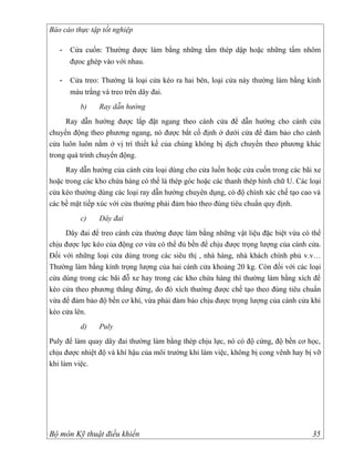 Báo cáo thực tập tốt nghiệp

   -   Cửa cuốn: Thường được làm bằng những tấm thép dập hoặc những tấm nhôm
       đựoc ghép vào với nhau.

   -   Cửa treo: Thường là loại cửa kéo ra hai bên, loại cửa này thường làm bằng kính
       màu trắng và treo trên dây đai.
          b)    Ray dẫn hướng
     Ray dẫn hướng được lắp đặt ngang theo cánh cửa để dẫn hướng cho cánh cửa
chuyển động theo phương ngang, nó được bắt cố định ở dưới cửa để đảm bảo cho cánh
cửa luôn luôn nằm ở vị trí thiết kế của chúng không bị dịch chuyển theo phương khác
trong quá trình chuyển động.
     Ray dẫn hướng của cánh cửa loại dùng cho cửa luồn hoặc cửa cuốn trong các bãi xe
hoặc trong các kho chứa hàng có thể là thép góc hoặc các thanh thép hình chữ U. Các loại
cửa kéo thường dùng các loại ray dẫn hướng chuyên dụng, có độ chính xác chế tạo cao và
các bề mặt tiếp xúc với cửa thường phải đảm bảo theo đúng tiêu chuẩn quy định.
          c)    Dây đai
     Dây đai để treo cánh cửa thường được làm bằng những vật liệu đặc biệt vừa có thể
chịu được lực kéo của động cơ vừa có thể đủ bền để chịu được trọng lượng của cánh cửa.
Đối với những loại cửa dùng trong các siêu thị , nhà hàng, nhà khách chính phủ v.v…
Thường làm bằng kính trọng lượng của hai cánh cửa khoảng 20 kg. Còn đối với các loại
cửa dùng trong các bãi đỗ xe hay trong các kho chứa hàng thì thường làm bằng xích để
kéo cửa theo phương thẳng đứng, do đó xích thường được chế tạo theo đúng tiêu chuẩn
vừa để đảm bảo độ bền cơ khí, vừa phải đảm bảo chịu được trọng lượng của cánh cửa khi
kéo cửa lên.
          d)    Puly
Puly để làm quay dây đai thường làm bằng thép chịu lực, nó có độ cứng, độ bền cơ học,
chịu được nhiệt độ và khí hậu của môi trường khi làm việc, không bị cong vênh hay bị vỡ
khi làm việc.




Bộ môn Kỹ thuật điều khiển                                                           35
 