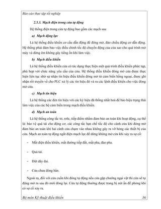 Báo cáo thực tập tốt nghiệp

         2.5.3. Mạch điện trong cửa tự động
       Hệ thống điện trong cửa tự động bao gồm các mạch sau
        a) Mạch động lực
     Là hệ thống điều khiển cơ cấu dẫn động để đóng mở, đảo chiều động cơ dẫn động.
Hệ thống phải đảm bảo việc điều chỉnh tốc độ chuyển động của cửa sao cho quá trình mở
máy và dừng êm không gây tiếng ồn khi làm việc.
        b) Mạch điều khiển
      Là hệ thống điều khiển cửa có tác dụng thực hiện một quá trình điều khiển phức tạp,
phù hợp với chức năng yêu cầu của cửa. Hệ thống điều khiển đóng mở cửa được thực
hiện liên tục nhờ sự nhận tín hiệu điều khiển đóng mở từ cảm biến hồng ngoại, được ghi
nhận rồi truyền về cho PLC xử lý các tín hiệu đó và ra các lệnh điều khiển cho việc đóng
mở cửa.
        c) Mạch tín hiệu
     Là hệ thống các đèn tín hiệu với các ký hiệu đã thống nhất hoá để báo hiệu trạng thái
làm việc của các bộ cảm biến trong mạch điều khiển.
        d) Mạch an toàn
      Là hệ thống công tắc tơ, rơle, tiếp điểm nhằm đảm bảo an toàn khi hoạt động, cụ thể
là: bảo vệ quá tải cho động cơ, các công tắc hạn chế tốc độ cho cánh cửa khi đóng mở
đảm bảo an toàn khi hai cánh cửa chạm vào nhau không gây ra vỡ hỏng các thiết bị của
cửa. Mạch an toàn tự động ngắt điện mạch lực để dừng không mở cửa khi xảy ra sự cố:

   -    Mất điện điều khiển, mất đường tiếp đất, mất pha, đảo pha.

   -    Quá tải.

   -    Đứt dây đai.

   -    Cửa chưa đóng hẳn.

   Ngoài ra, đối với cửa cuốn khi đóng tự động nếu cửa gặp chướng ngại vật thì cửa sẽ tự
động mở ra sau đó mới đóng lại. Cửa tự động thường được trang bị nút ấn đề phòng khi
có sự cố xảy ra.

Bộ môn Kỹ thuật điều khiển                                                             36
 