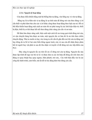 Báo cáo thực tập tốt nghiệp

        2.5.4. Nguyên lý hoạt động
     Cửa được điều khiển bằng một hệ thống bán tự động, vừa bằng tay và vừa tự động.
      Bằng tay là ta bấm nút và tự động là sự tính toán để đóng mở cửa theo đúng vị trí
cần thiết và phải đảm bảo cho các vị trí khác cũng được hoạt động theo luật của nó. Để có
thể điều khiển hoạt động một cách an toàn thì nó phải trang bị các linh kiện điện tử, thiết
bị điện, thiết bị cơ khí được kết nối theo đúng chức năng yêu cầu và an toàn.
      Để đảm bảo được năng suất, hiệu suất một cách tối ưu trong quá trình đóng mở cửa,
và vận chuyển hàng hóa được an toàn, một nguyên tắc cơ bản đó là ưu tiên theo chiều
chuyển động. Như ta muốn ra hay vào trong ta chỉ cần đi gần đến nơi thì cửa tự động mở
hay đóng do ta bố trí hai cảm biến hồng ngoại trước cửa và sau cửa để nhận được phản
hồi từ người hay vật phát ra sau đó thu nhận và truyền về để đóng mở các tiếp điểm của
PLC.
        Đây cũng là nguyên tắc ưu tiên tối ưu về đóng mở cửa tự động. Nguyên tắc này
được lập trình để nạp vào bộ xử lý và được đưa ra các tín hiệu để đóng cắt rơle làm cho
động cơ quay thuận hay quay ngược, hãm phanh, mở cửa... Các tính hiệu đầu vào là các
công tắc hành trình, cảm biến, nút ấn để nó tác động đảm bảo đúng yêu cầu.




Bộ môn Kỹ thuật điều khiển                                                              37
 