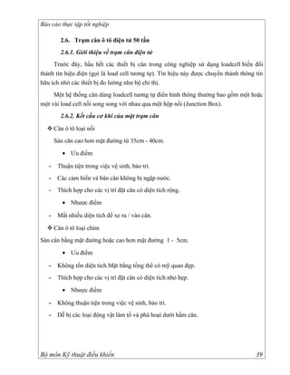 Báo cáo thực tập tốt nghiệp

         2.6. Trạm cân ô tô điện tử 50 tấn
         2.6.1. Giới thiệu về trạm cân điện tử
     Trước đây, hầu hết các thiết bị cân trong công nghiệp sử dụng loadcell biến đổi
thành tín hiệu điện (gọi là load cell tương tự). Tín hiệu này được chuyển thành thông tin
hữu ích nhờ các thiết bị đo lường như bộ chỉ thị.
     Một hệ thống cân dùng loadcell tương tự điển hình thông thường bao gồm một hoặc
một vài load cell nối song song với nhau qua một hộp nối (Junction Box).
         2.6.2. Kết cấu cơ khí của mặt trạm cân

   Cân ô tô loại nổi
       Sàn cân cao hơn mặt đường từ 35cm - 40cm.

          • Ưu điểm

   -    Thuận tiện trong việc vệ sinh, bảo trì.
   -    Các cảm biến và bàn cân không bị ngập nước.
   -    Thích hợp cho các vị trí đặt cân có diện tích rộng.

          • Nhược điểm

   -    Mất nhiều diện tích để xe ra / vào cân.

   Cân ô tô loại chìm
Sàn cân bằng mặt đường hoặc cao hơn mặt đường 1 - 5cm.

          • Ưu điểm

   -    Không tốn diện tích.Mặt bằng tổng thể có mỹ quan đẹp.
   -    Thích hợp cho các vị trí đặt cân có diện tích nhỏ hẹp.

          • Nhược điểm

   -    Không thuận tiện trong việc vệ sinh, bảo trì.
   -    Dễ bị các loại động vật làm tổ và phá hoại dưới hầm cân.




Bộ môn Kỹ thuật điều khiển                                                            39
 