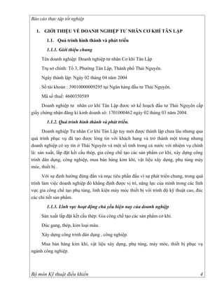 Báo cáo thực tập tốt nghiệp

  1. GIỚI THIỆU VỀ DOANH NGHIỆP TƯ NHÂN CƠ KHÍ TÂN LẬP
       1.1. Quá trình hình thành và phát triển
       1.1.1. Giới thiệu chung
     Tên doanh nghiệp: Doanh nghiệp tư nhân Cơ khí Tân Lập
     Trụ sở chính: Tổ 3, Phường Tân Lập, Thành phố Thái Nguyên.
     Ngày thành lập: Ngày 02 tháng 04 năm 2004
     Số tài khoản : 39010000009295 tại Ngân hàng đầu tư Thái Nguyên.
     Mã số thuế: 4600350589
     Doanh nghiệp tư nhân cơ khí Tân Lập đươc sở kế hoạch đầu tư Thái Nguyên cấp
giấy chứng nhận đăng kí kinh doanh sô: 1701000462 ngày 02 tháng 03 năm 2004.
       1.1.2. Quá trình hình thành và phát triển.
      Doanh nghiệp Tư nhân Cơ khí Tân Lập tuy mới được thành lập chưa lâu nhưng qua
quá trình phục vụ đã tạo được lòng tin với khách hang và trở thành một trong nhưng
doanh nghiệp có uy tín ở Thái Nguyên và một số tỉnh trong cả nước với nhiệm vụ chính
là: sản xuất, lắp đặt kết cấu thép, gia công chế tạo các sản phẩm cơ khí, xây dựng công
trình dân dụng, công nghiệp, mua bán hàng kim khí, vật liệu xây dựng, phụ tùng máy
móc, thiết bị .
      Với sự định hướng đúng đắn và mục tiêu phấn đấu vì sự phát triển chung, trong quá
trình làm việc doanh nghiệp đó khẳng định được vị trí, năng lực của mình trong các lĩnh
vực gia công chế tạo phụ tùng, linh kiện máy móc thiết bị với trình độ kỹ thuật cao, đúc
các chi tiết sản phẩm.
       1.1.3. Lĩnh vực hoạt động chủ yếu hiện nay của doanh nghiệp
     Sản xuất lắp đặt kết cấu thép: Gia công chế tạo các sản phẩm cơ khí.
     Đúc gang, thép, kim loại màu.
     Xây dựng công trình dân dụng , công nghiệp.
    Mua bán hàng kim khí, vật liệu xây dựng, phụ tùng, máy móc, thiết bị phục vụ
ngành công nghiệp.



Bộ môn Kỹ thuật điều khiển                                                            4
 