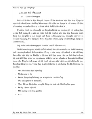 Báo cáo thực tập tốt nghiệp

         2.6.3. Tìm hiểu về Loadcell
            a)    Loadcell tương tự
      Loadcell là thiết bị điện dùng để chuyển đổi lực thành tín hiệu điện hoạt động trên
nguyên lý cầu điện trở cân bằng Wheatstone. Giá trị lực tác dụng tỉ lệ với sự thay đổi điện
trở cảm ứng trong cầu điện trở, và do đó trả về tín hiệu điện áp tỉ lệ
     Ưu điểm chính của công nghệ này là xuất phát từ yêu cầu thực tế, với những tham
số xác định trước, sẽ có các sản phẩm thiết kế phù hợp cho từng ứng dụng của người
dùng. ở đó các phần tử cảm ứng có kích thước và hình dạng khác nhau phù hợp với yêu
cầu của ứng dụng. Các dạng phổ biến: dạng kéo (shear), dạng uốn (bending), dạng nén
(compression)...
       Tuy nhiên loadcell tương tự có có nhiều khuyết điểm như sau:
      Tín hiệu ra chung của một hệ nhiều load cell dựa trên cơ sở đầu các tín hiệu ra trung
bình của từng load cell. Điều đó khiến dễ xảy ra hiện tượng có load cell bị lỗi mà không
được nhận biết. Một khi đã nhận ra thì cũng khó khăn trong việc xác định load cell nào
lỗi, hoặc khó khăn trong yêu cầu sử dụng tải kiểm tra, hay yêu cầu sử dụng các thiết bị đo
lường như đồng hồ volt-ampe với độ chính xác cao, đặc biệt trong điều kiện nhà máy
đang hoạt động liên tục. Trong thực tế, còn nhiều yếu tố ảnh hưởng đến độ chính xác của
cân như:
   -    Quá trình chỉnh định hệ thống.
   -    Nhiễu rung và ồn.
   -    Do tác dụng chuyển hướng lực trong các cơ cầu hình ống.
   -    Quá trình phân tích dò tìm lỗi.
   -    Thay thế các thành phần trong hệ thống cân hoặc các hệ thống liên quan.
   -    Đi dây cáp tín hiệu dài.
   -    Môi trường hoạt động quá kín.
   -    v.v...




Bộ môn Kỹ thuật điều khiển                                                              40
 