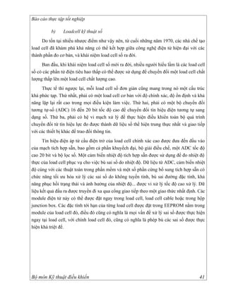 Báo cáo thực tập tốt nghiệp

          b)    Loadcell kỹ thuật số
     Do tồn tại nhiều nhược điểm như vậy nên, từ cuối những năm 1970, các nhà chế tạo
load cell đã khám phá khả năng có thể kết hợp giữa công nghệ điện tử hiện đại với các
thành phần đo cơ bản, và khái niệm load cell số ra đời.
     Ban đầu, khi khái niệm load cell số mới ra đời, nhiều người hiểu lầm là các load cell
số có các phần tử điện tiêu hao thấp có thể được sử dụng để chuyển đổi một load cell chất
lượng thấp lên một load cell chất lượng cao.
     Thực tế thì ngược lại, mỗi load cell số đơn giản cũng mang trong nó một cấu trúc
khá phức tạp. Thứ nhất, phải có một load cell cơ bản với độ chính xác, độ ổn định và khả
năng lặp lại rất cao trong mọi điều kiện làm việc. Thứ hai, phải có một bộ chuyển đổi
tương tự-số (ADC) 16 đến 20 bit tốc độ cao để chuyển đổi tín hiệu điện tương tự sang
dạng số. Thứ ba, phải có hệ vi mạch xử lý để thực hiện điều khiển toàn bộ quá trình
chuyển đổi từ tín hiệu lực đo được thành dữ liệu số thể hiện trung thực nhất và giao tiếp
với các thiết bị khác để trao đổi thông tin.
      Tín hiệu điện áp từ cầu điện trở của load cell chính xác cao được đưa đến đầu vào
của mạch tích hợp sẵn, bao gồm cả phần khuyếch đại, bộ giải điều chế, một ADC tốc độ
cao 20 bit và bộ lọc số. Một cảm biến nhiệt độ tích hợp sẵn được sử dụng để đo nhiệt độ
thực của load cell phục vụ cho việc bù sai số do nhiệt độ. Dữ liệu từ ADC, cảm biến nhiệt
độ cùng với các thuật toán trong phần mềm và một số phần cứng bổ sung tích hợp sẵn có
chức năng tối ưu hóa xử lý các sai số do không tuyến tính, bù sai đường đặc tính, khả
năng phục hồi trạng thái và ảnh hưởng của nhiệt độ... được vi xử lý tốc độ cao xử lý. Dữ
liệu kết quả đầu ra được truyền đi xa qua cổng giao tiếp theo một giao thức nhất định. Các
module điện tử này có thể được đặt ngay trong load cell, load cell cable hoặc trong hộp
junction box. Các đặc tính tới hạn của từng load cell được đặt trong EEPROM nằm trong
module của load cell đó, điều đó cũng có nghĩa là mọi vấn đề xử lý sai số được thực hiện
ngay tại load cell, với chính load cell đó, cũng có nghĩa là phép bù các sai số được thực
hiện khá triệt để.




Bộ môn Kỹ thuật điều khiển                                                             41
 